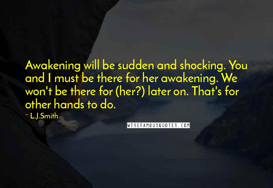 L.J.Smith Quotes: Awakening will be sudden and shocking. You and I must be there for her awakening. We won't be there for (her?) later on. That's for other hands to do.