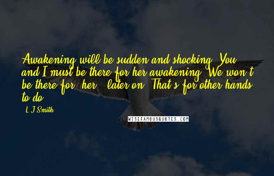 L.J.Smith Quotes: Awakening will be sudden and shocking. You and I must be there for her awakening. We won't be there for (her?) later on. That's for other hands to do.