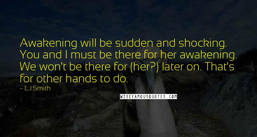L.J.Smith Quotes: Awakening will be sudden and shocking. You and I must be there for her awakening. We won't be there for (her?) later on. That's for other hands to do.