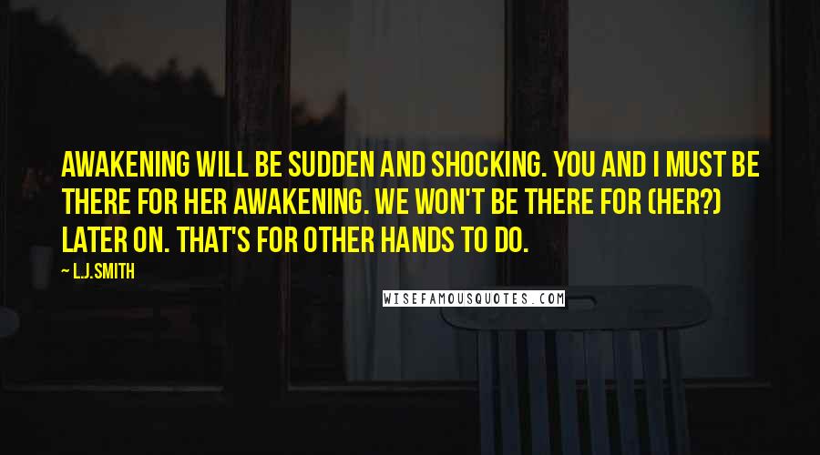 L.J.Smith Quotes: Awakening will be sudden and shocking. You and I must be there for her awakening. We won't be there for (her?) later on. That's for other hands to do.