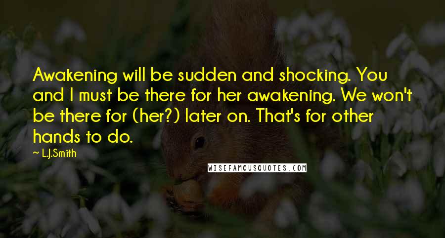 L.J.Smith Quotes: Awakening will be sudden and shocking. You and I must be there for her awakening. We won't be there for (her?) later on. That's for other hands to do.