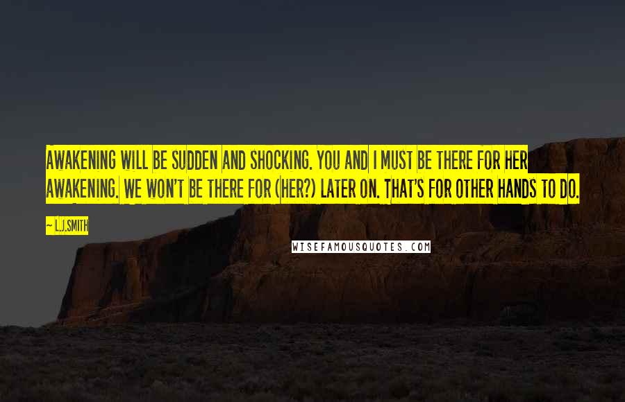 L.J.Smith Quotes: Awakening will be sudden and shocking. You and I must be there for her awakening. We won't be there for (her?) later on. That's for other hands to do.