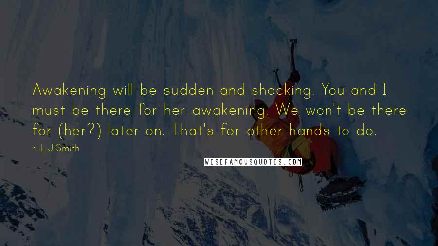 L.J.Smith Quotes: Awakening will be sudden and shocking. You and I must be there for her awakening. We won't be there for (her?) later on. That's for other hands to do.