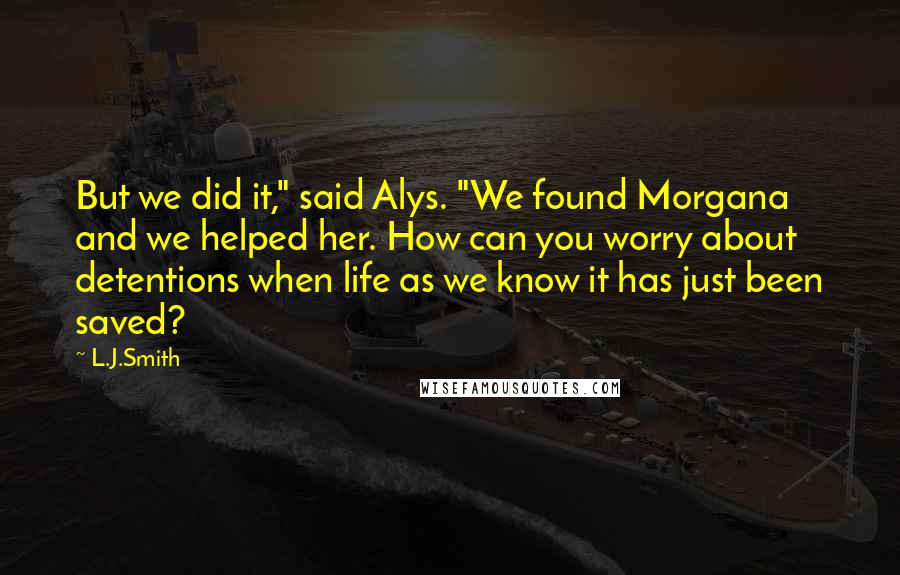 L.J.Smith Quotes: But we did it," said Alys. "We found Morgana and we helped her. How can you worry about detentions when life as we know it has just been saved?