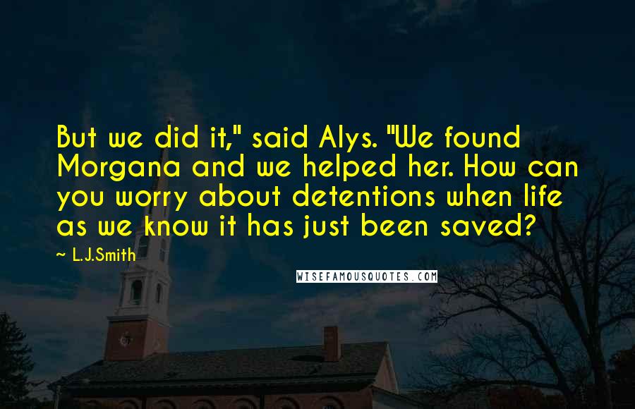 L.J.Smith Quotes: But we did it," said Alys. "We found Morgana and we helped her. How can you worry about detentions when life as we know it has just been saved?