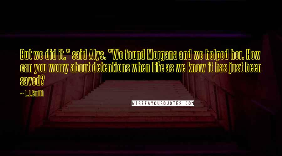 L.J.Smith Quotes: But we did it," said Alys. "We found Morgana and we helped her. How can you worry about detentions when life as we know it has just been saved?