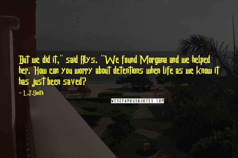 L.J.Smith Quotes: But we did it," said Alys. "We found Morgana and we helped her. How can you worry about detentions when life as we know it has just been saved?