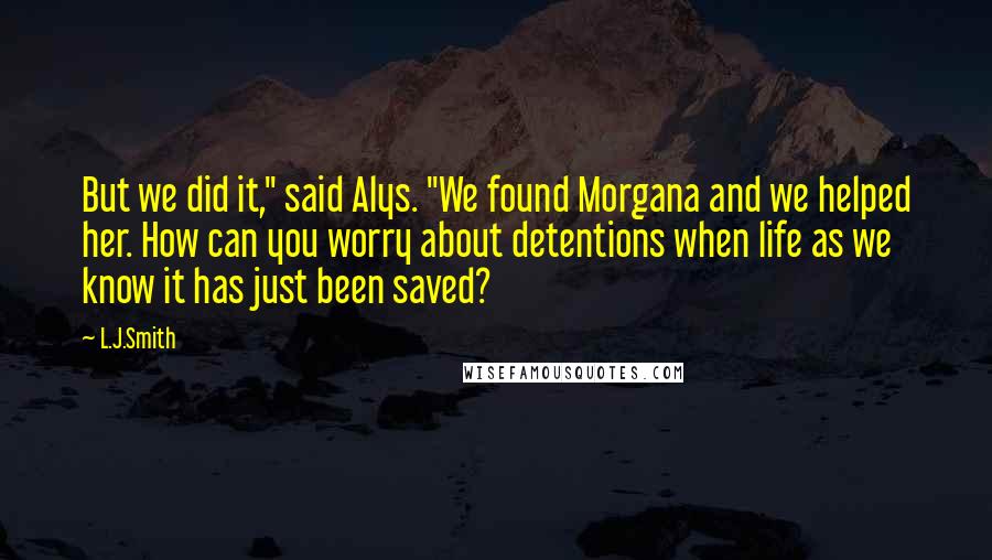 L.J.Smith Quotes: But we did it," said Alys. "We found Morgana and we helped her. How can you worry about detentions when life as we know it has just been saved?