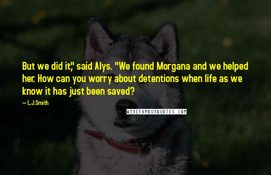 L.J.Smith Quotes: But we did it," said Alys. "We found Morgana and we helped her. How can you worry about detentions when life as we know it has just been saved?