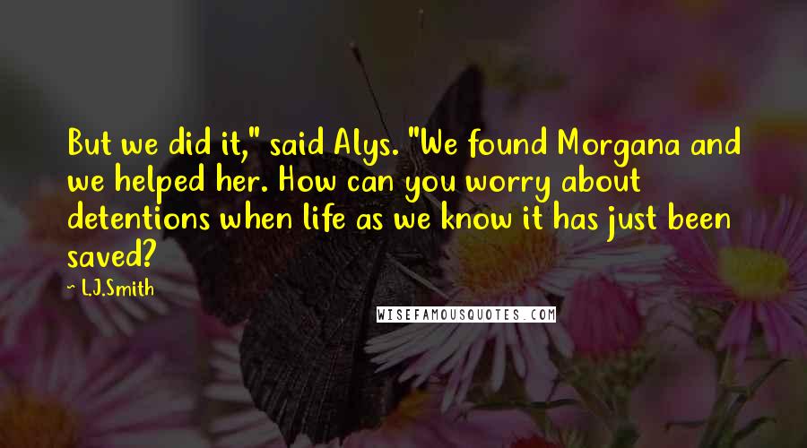 L.J.Smith Quotes: But we did it," said Alys. "We found Morgana and we helped her. How can you worry about detentions when life as we know it has just been saved?