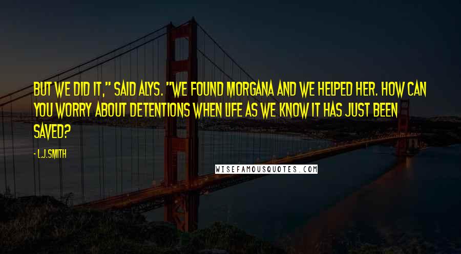 L.J.Smith Quotes: But we did it," said Alys. "We found Morgana and we helped her. How can you worry about detentions when life as we know it has just been saved?