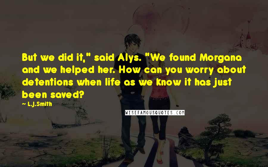 L.J.Smith Quotes: But we did it," said Alys. "We found Morgana and we helped her. How can you worry about detentions when life as we know it has just been saved?