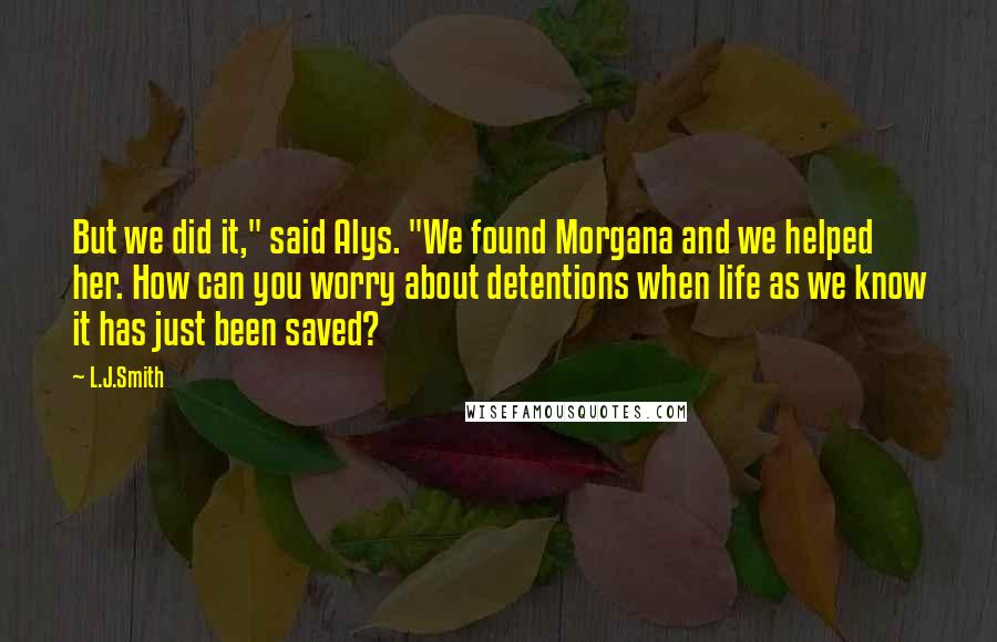 L.J.Smith Quotes: But we did it," said Alys. "We found Morgana and we helped her. How can you worry about detentions when life as we know it has just been saved?