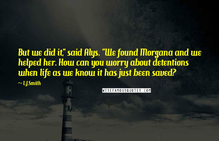 L.J.Smith Quotes: But we did it," said Alys. "We found Morgana and we helped her. How can you worry about detentions when life as we know it has just been saved?