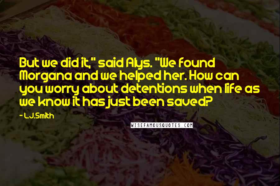 L.J.Smith Quotes: But we did it," said Alys. "We found Morgana and we helped her. How can you worry about detentions when life as we know it has just been saved?