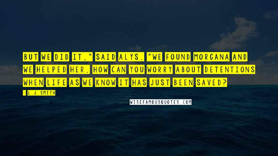 L.J.Smith Quotes: But we did it," said Alys. "We found Morgana and we helped her. How can you worry about detentions when life as we know it has just been saved?