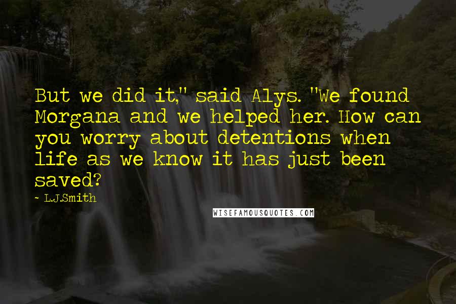 L.J.Smith Quotes: But we did it," said Alys. "We found Morgana and we helped her. How can you worry about detentions when life as we know it has just been saved?