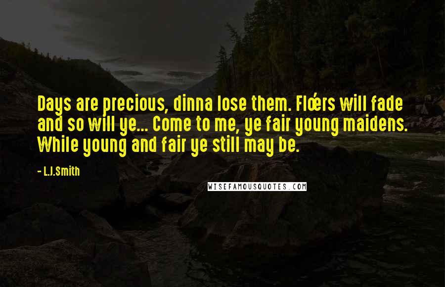 L.J.Smith Quotes: Days are precious, dinna lose them. Flo'ers will fade and so will ye... Come to me, ye fair young maidens. While young and fair ye still may be.