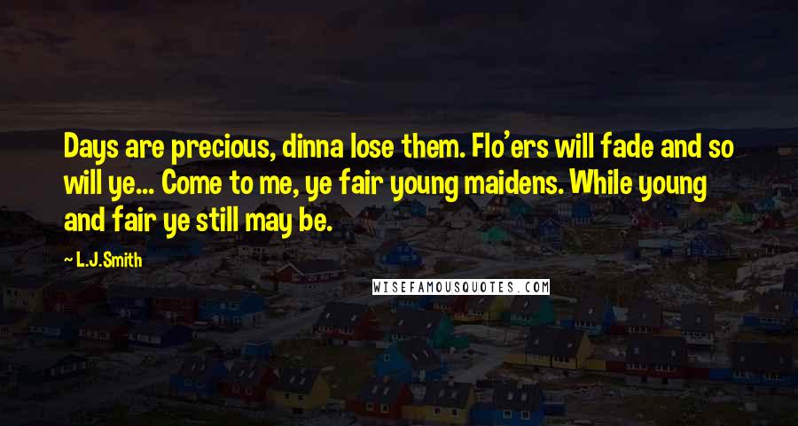 L.J.Smith Quotes: Days are precious, dinna lose them. Flo'ers will fade and so will ye... Come to me, ye fair young maidens. While young and fair ye still may be.