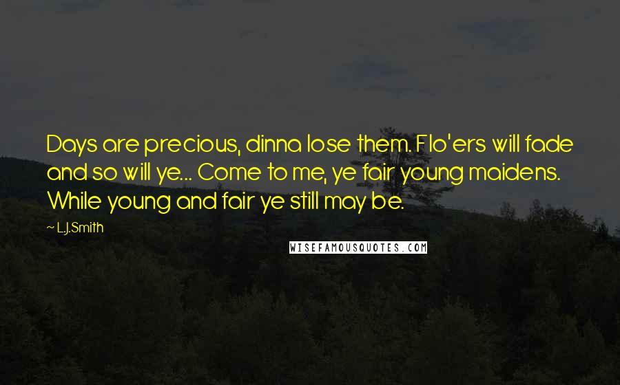 L.J.Smith Quotes: Days are precious, dinna lose them. Flo'ers will fade and so will ye... Come to me, ye fair young maidens. While young and fair ye still may be.