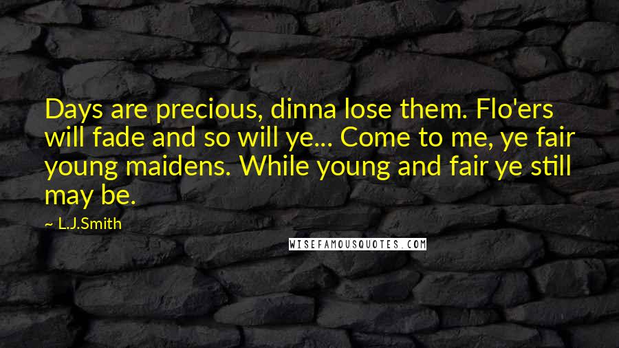 L.J.Smith Quotes: Days are precious, dinna lose them. Flo'ers will fade and so will ye... Come to me, ye fair young maidens. While young and fair ye still may be.