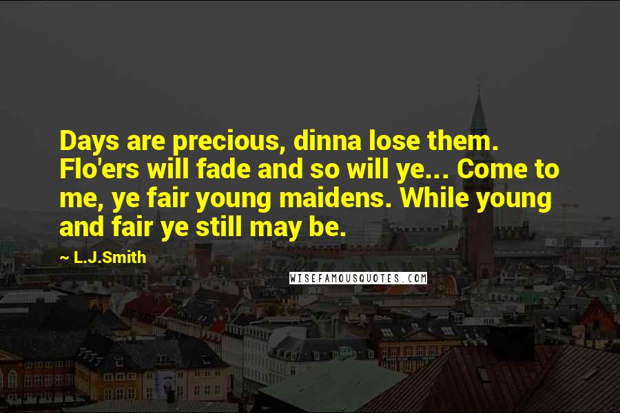 L.J.Smith Quotes: Days are precious, dinna lose them. Flo'ers will fade and so will ye... Come to me, ye fair young maidens. While young and fair ye still may be.