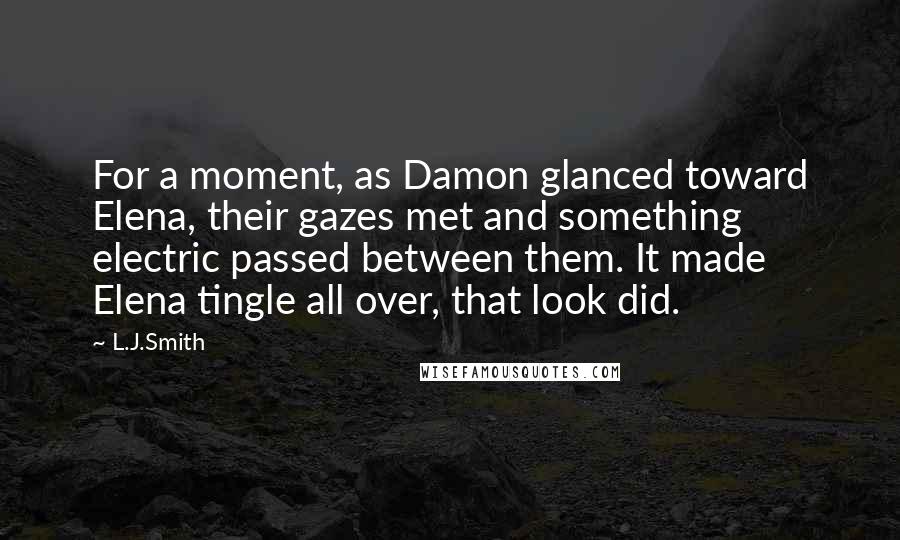 L.J.Smith Quotes: For a moment, as Damon glanced toward Elena, their gazes met and something electric passed between them. It made Elena tingle all over, that look did.