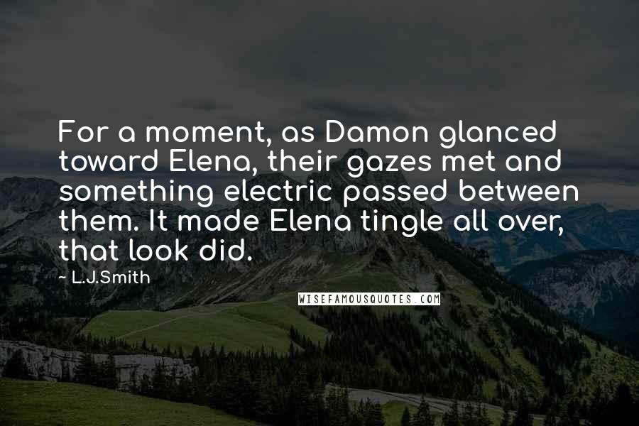 L.J.Smith Quotes: For a moment, as Damon glanced toward Elena, their gazes met and something electric passed between them. It made Elena tingle all over, that look did.