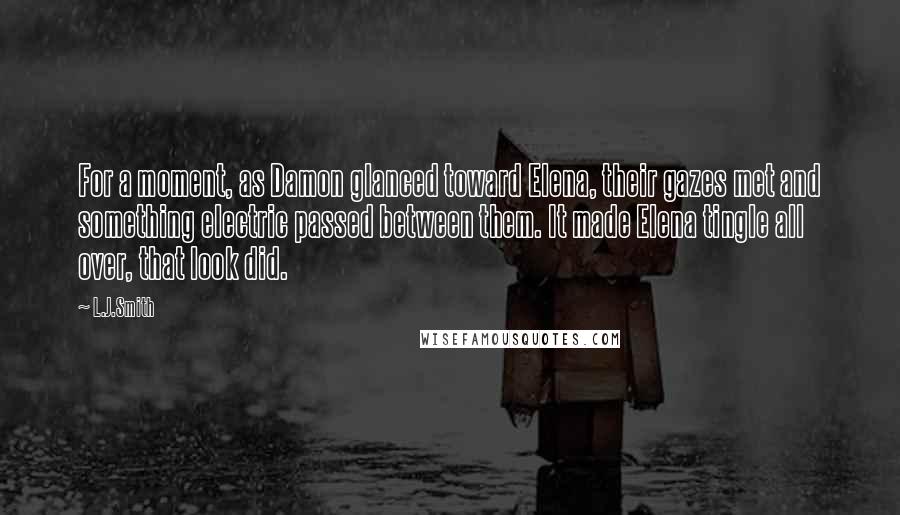 L.J.Smith Quotes: For a moment, as Damon glanced toward Elena, their gazes met and something electric passed between them. It made Elena tingle all over, that look did.