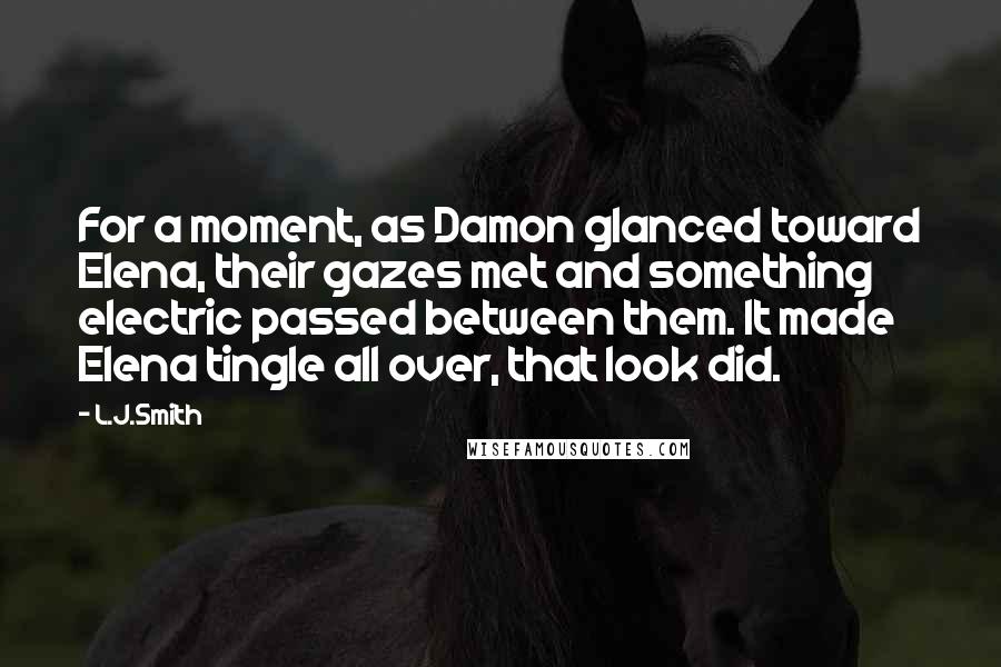 L.J.Smith Quotes: For a moment, as Damon glanced toward Elena, their gazes met and something electric passed between them. It made Elena tingle all over, that look did.