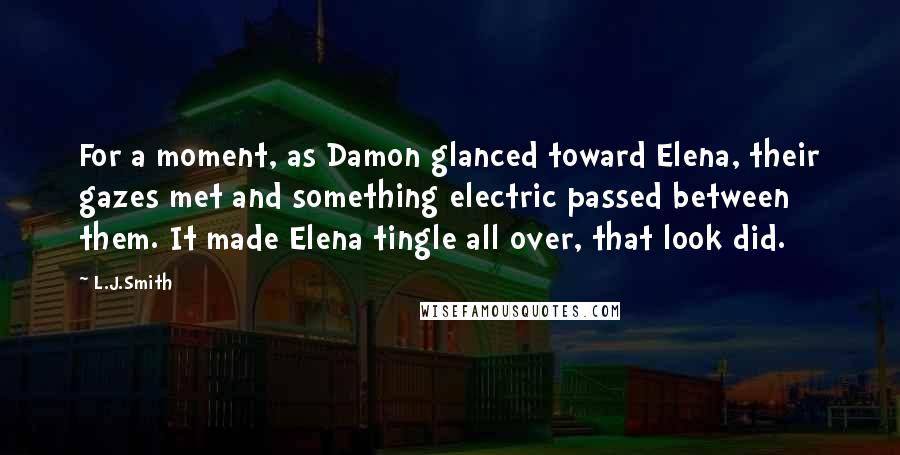 L.J.Smith Quotes: For a moment, as Damon glanced toward Elena, their gazes met and something electric passed between them. It made Elena tingle all over, that look did.