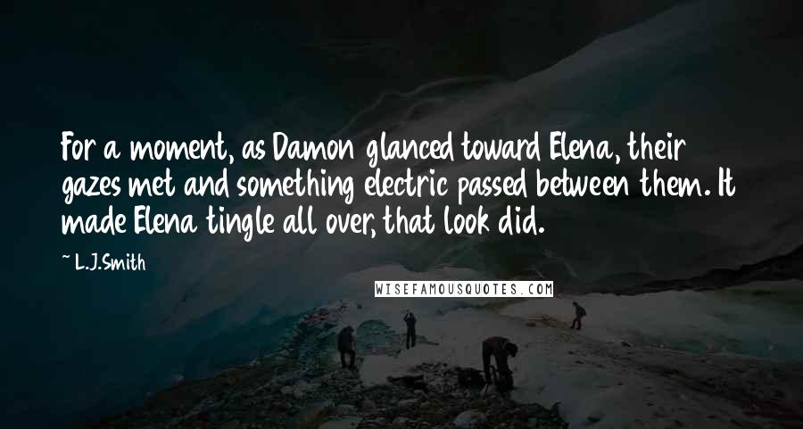 L.J.Smith Quotes: For a moment, as Damon glanced toward Elena, their gazes met and something electric passed between them. It made Elena tingle all over, that look did.