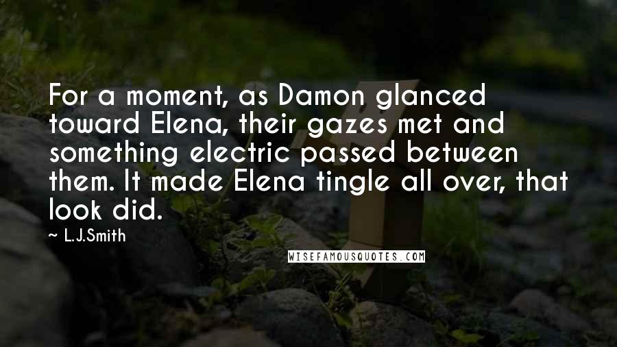 L.J.Smith Quotes: For a moment, as Damon glanced toward Elena, their gazes met and something electric passed between them. It made Elena tingle all over, that look did.