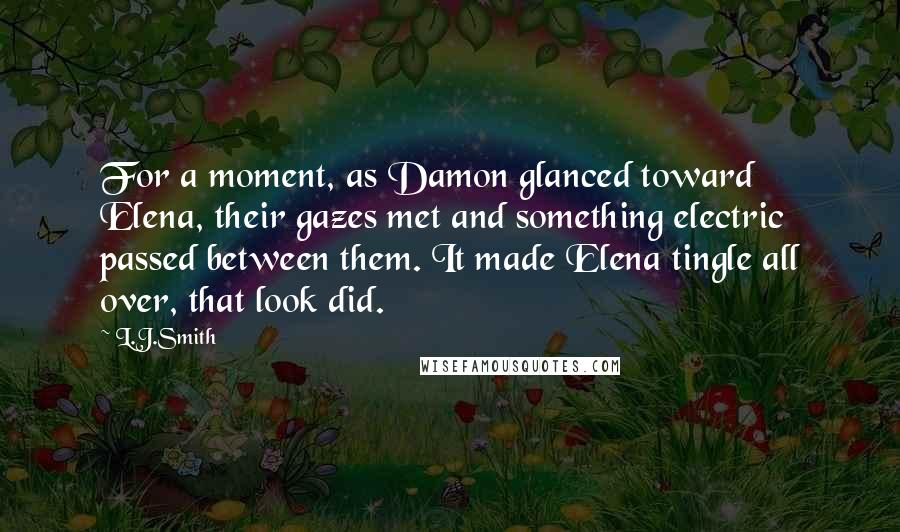 L.J.Smith Quotes: For a moment, as Damon glanced toward Elena, their gazes met and something electric passed between them. It made Elena tingle all over, that look did.