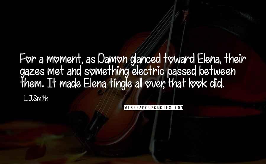 L.J.Smith Quotes: For a moment, as Damon glanced toward Elena, their gazes met and something electric passed between them. It made Elena tingle all over, that look did.