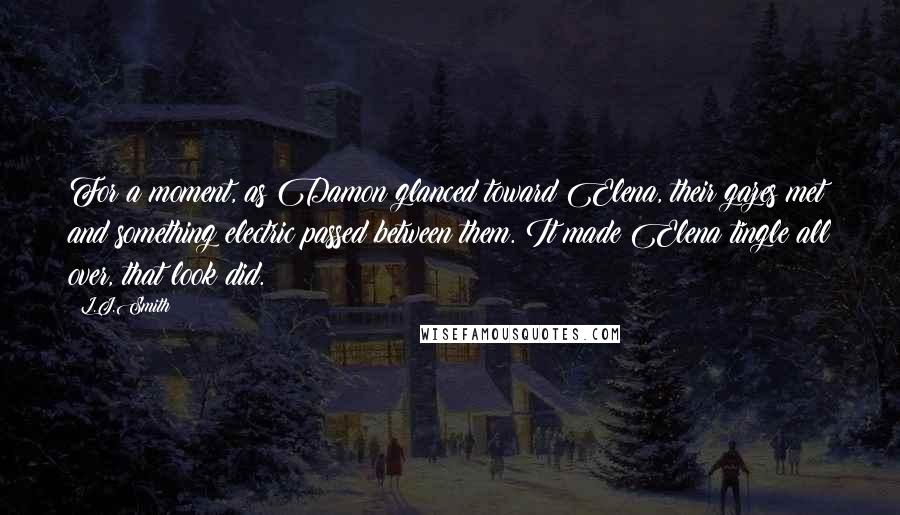 L.J.Smith Quotes: For a moment, as Damon glanced toward Elena, their gazes met and something electric passed between them. It made Elena tingle all over, that look did.