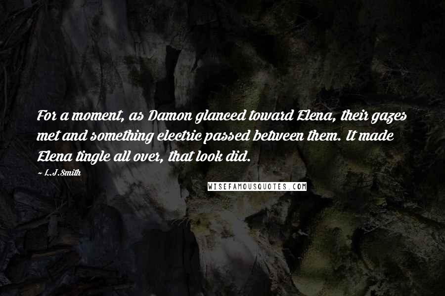 L.J.Smith Quotes: For a moment, as Damon glanced toward Elena, their gazes met and something electric passed between them. It made Elena tingle all over, that look did.