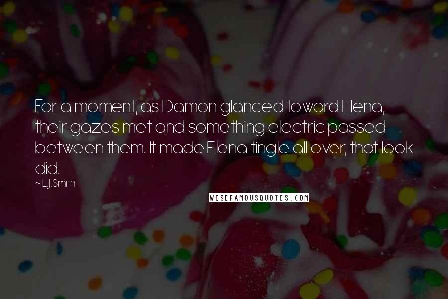 L.J.Smith Quotes: For a moment, as Damon glanced toward Elena, their gazes met and something electric passed between them. It made Elena tingle all over, that look did.