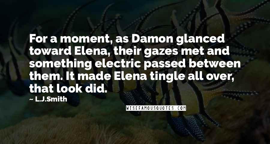 L.J.Smith Quotes: For a moment, as Damon glanced toward Elena, their gazes met and something electric passed between them. It made Elena tingle all over, that look did.
