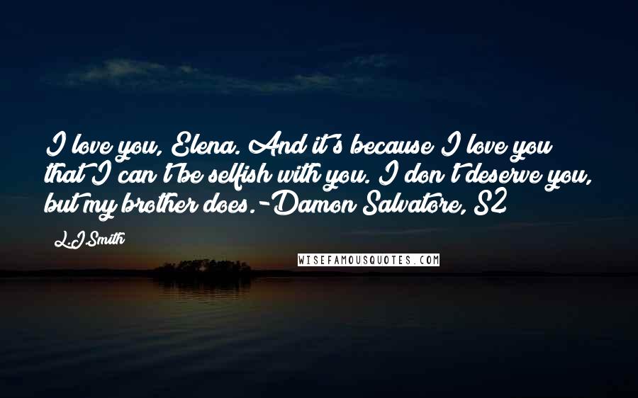 L.J.Smith Quotes: I love you, Elena. And it's because I love you that I can't be selfish with you. I don't deserve you, but my brother does.-Damon Salvatore, S2