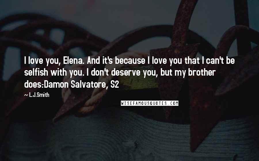 L.J.Smith Quotes: I love you, Elena. And it's because I love you that I can't be selfish with you. I don't deserve you, but my brother does.-Damon Salvatore, S2