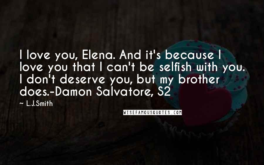 L.J.Smith Quotes: I love you, Elena. And it's because I love you that I can't be selfish with you. I don't deserve you, but my brother does.-Damon Salvatore, S2