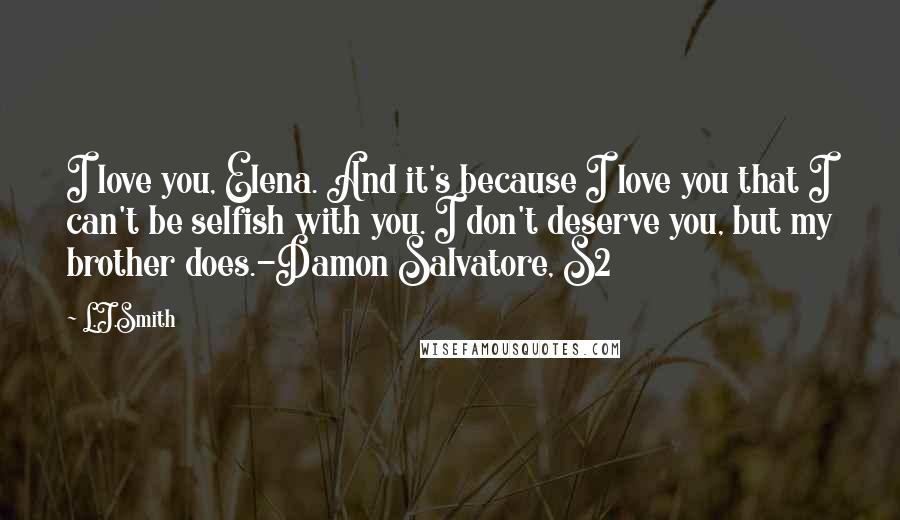 L.J.Smith Quotes: I love you, Elena. And it's because I love you that I can't be selfish with you. I don't deserve you, but my brother does.-Damon Salvatore, S2