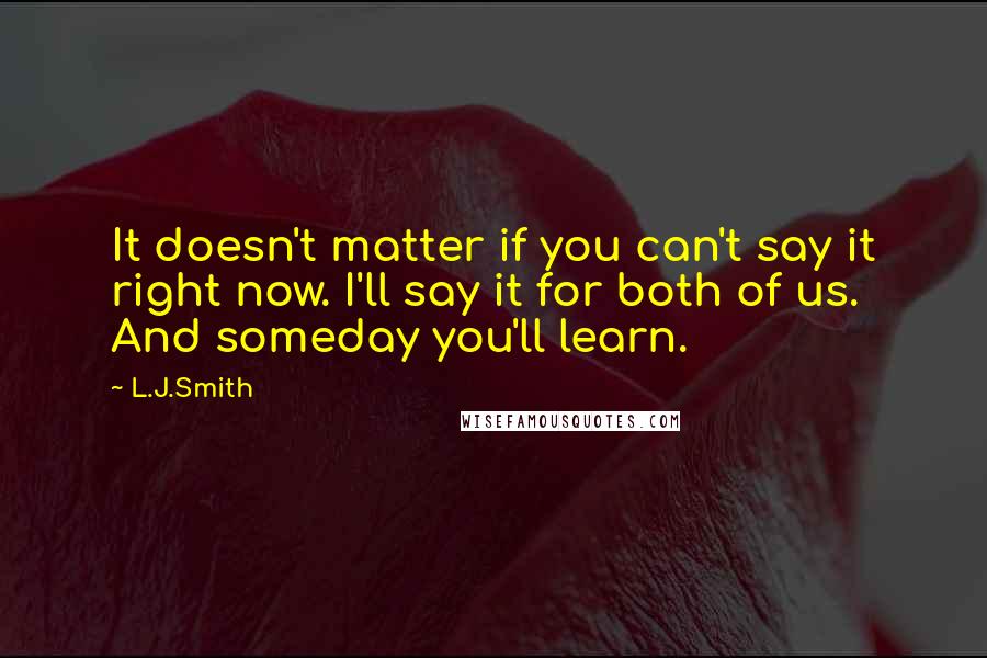 L.J.Smith Quotes: It doesn't matter if you can't say it right now. I'll say it for both of us. And someday you'll learn.