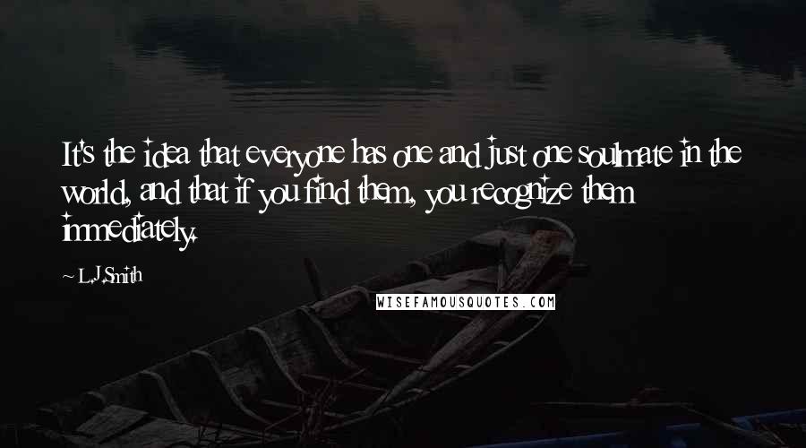 L.J.Smith Quotes: It's the idea that everyone has one and just one soulmate in the world, and that if you find them, you recognize them immediately.