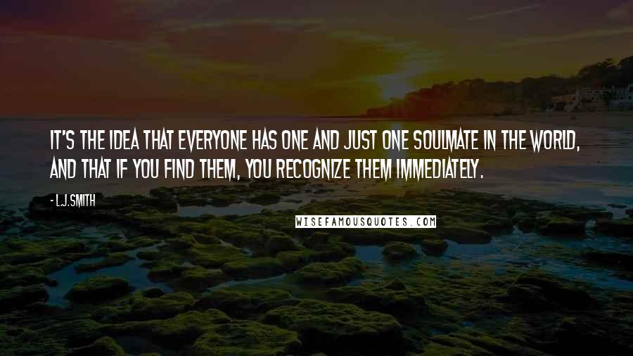L.J.Smith Quotes: It's the idea that everyone has one and just one soulmate in the world, and that if you find them, you recognize them immediately.