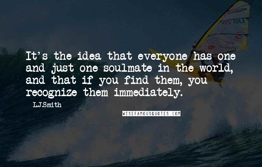 L.J.Smith Quotes: It's the idea that everyone has one and just one soulmate in the world, and that if you find them, you recognize them immediately.