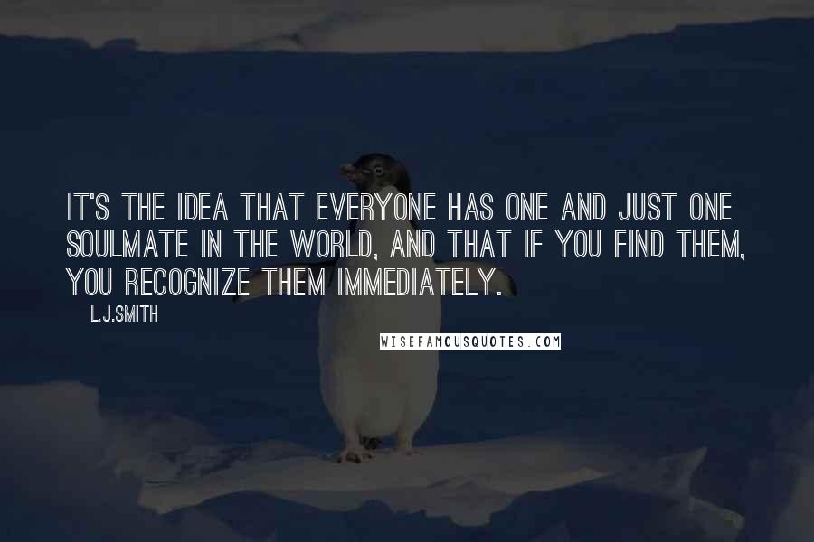 L.J.Smith Quotes: It's the idea that everyone has one and just one soulmate in the world, and that if you find them, you recognize them immediately.