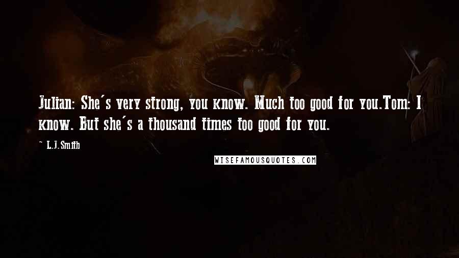 L.J.Smith Quotes: Julian: She's very strong, you know. Much too good for you.Tom: I know. But she's a thousand times too good for you.