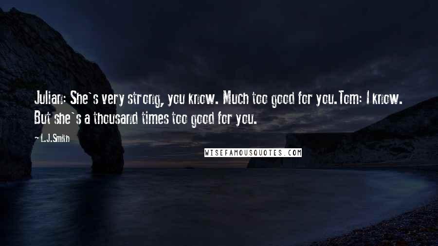 L.J.Smith Quotes: Julian: She's very strong, you know. Much too good for you.Tom: I know. But she's a thousand times too good for you.